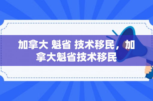 加拿大 魁省 技术移民，加拿大魁省技术移民