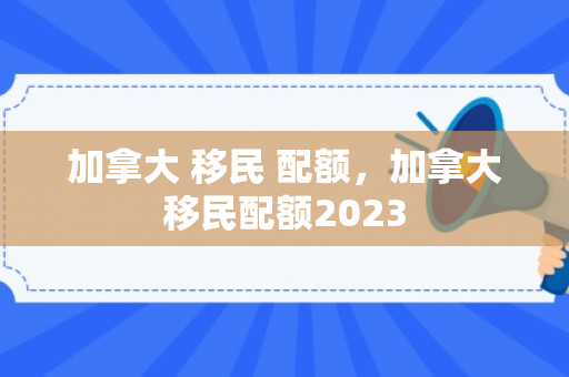 加拿大 移民 配额，加拿大移民配额2023