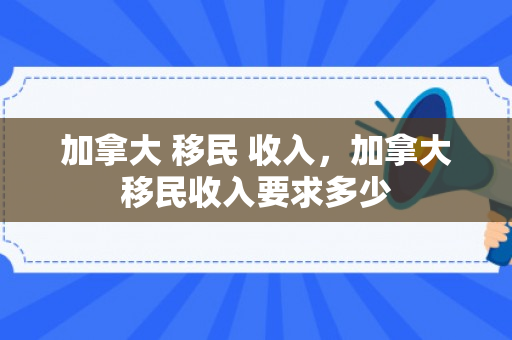 加拿大 移民 收入，加拿大移民收入要求多少