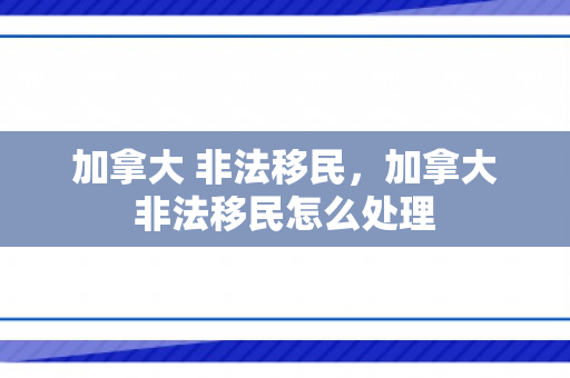 加拿大 非法移民，加拿大非法移民怎么处理