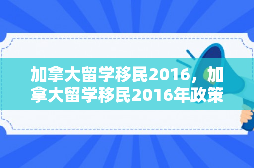 加拿大留学移民2016，加拿大留学移民2016年政策