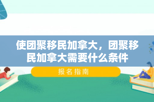 使团聚移民加拿大，团聚移民加拿大需要什么条件