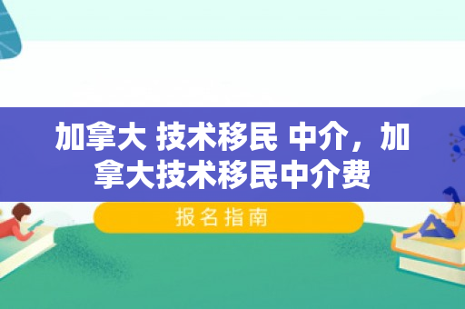 加拿大 技术移民 中介，加拿大技术移民中介费