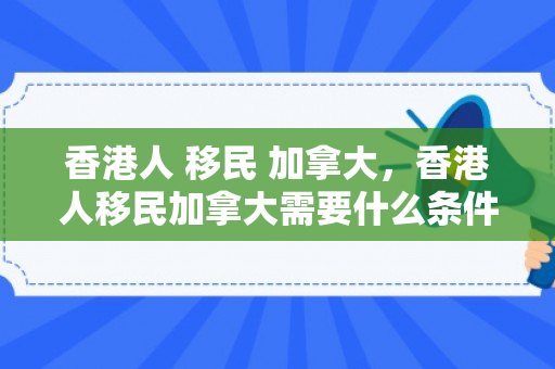 香港人 移民 加拿大，香港人移民加拿大需要什么条件