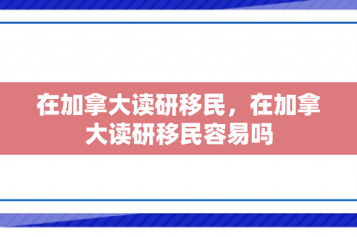 在加拿大读研移民，在加拿大读研移民容易吗
