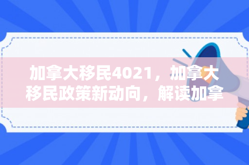 加拿大移民4021，加拿大移民政策新动向，解读加拿大移民4021