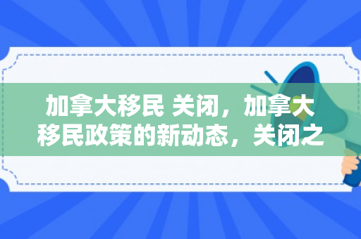 加拿大移民 关闭，加拿大移民政策的新动态，关闭之门背后的考量