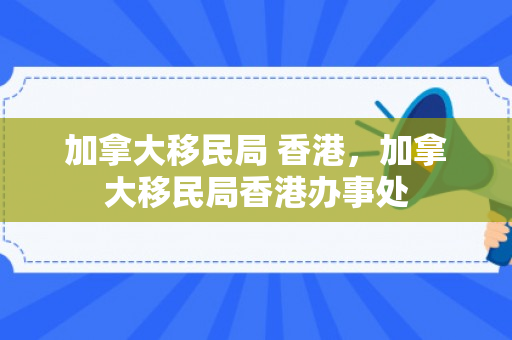 加拿大移民局 香港，加拿大移民局香港办事处