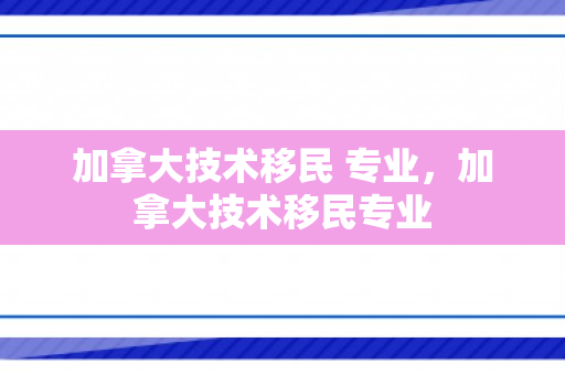 加拿大技术移民 专业，加拿大技术移民专业