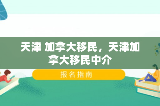 天津 加拿大移民，天津加拿大移民中介