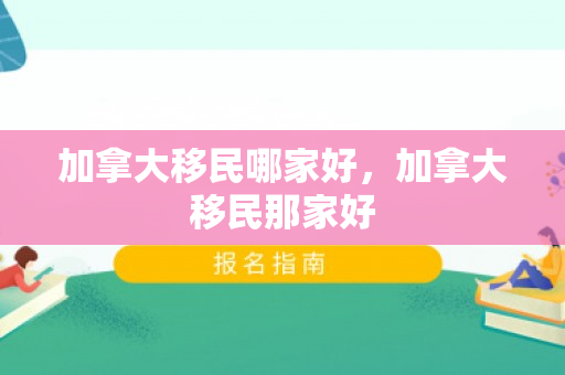 加拿大移民哪家好，加拿大移民那家好