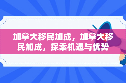 加拿大移民加成，加拿大移民加成，探索机遇与优势