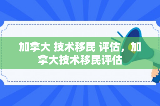加拿大 技术移民 评估，加拿大技术移民评估