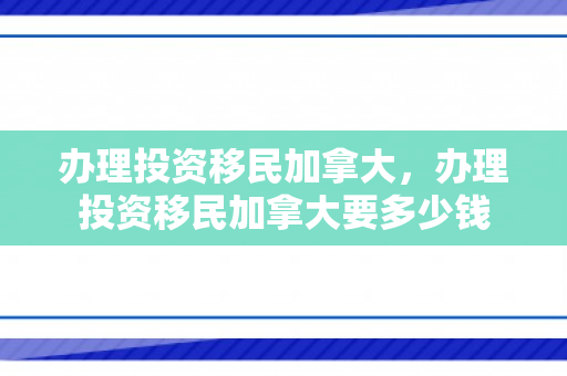 办理投资移民加拿大，办理投资移民加拿大要多少钱