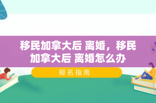移民加拿大后 离婚，移民加拿大后 离婚怎么办
