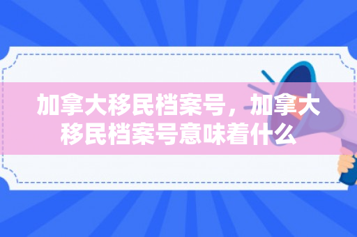 加拿大移民档案号，加拿大移民档案号意味着什么