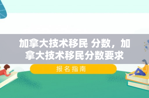 加拿大技术移民 分数，加拿大技术移民分数要求