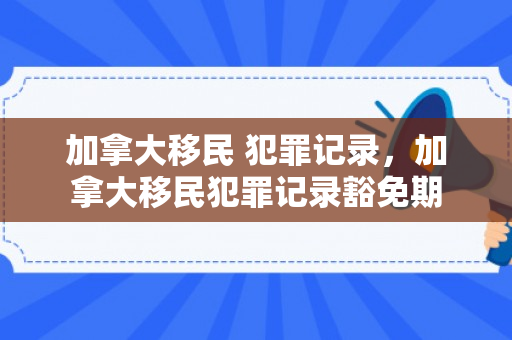 加拿大移民 犯罪记录，加拿大移民犯罪记录豁免期