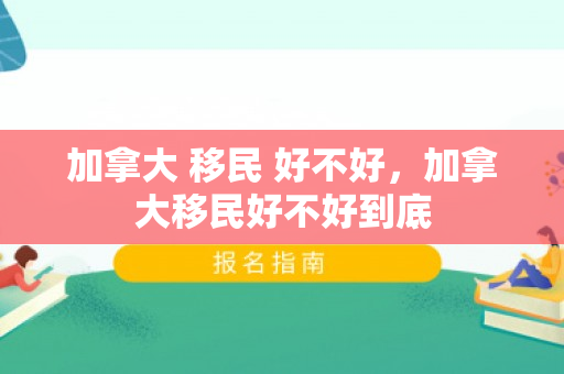 加拿大 移民 好不好，加拿大移民好不好到底
