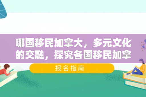 哪国移民加拿大，多元文化的交融，探究各国移民加拿大的故事