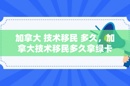 加拿大 技术移民 多久，加拿大技术移民多久拿绿卡