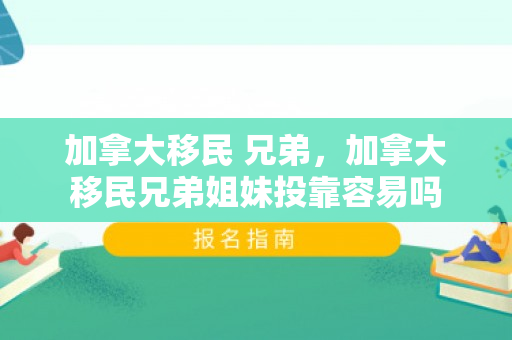 加拿大移民 兄弟，加拿大移民兄弟姐妹投靠容易吗