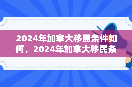 2024年加拿大移民条件如何，2024年加拿大移民条件深度解析