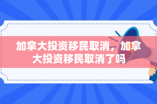 加拿大投资移民取消，加拿大投资移民取消了吗
