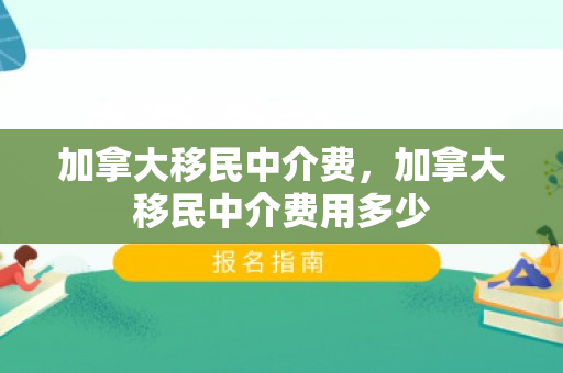 加拿大移民中介费，加拿大移民中介费用多少
