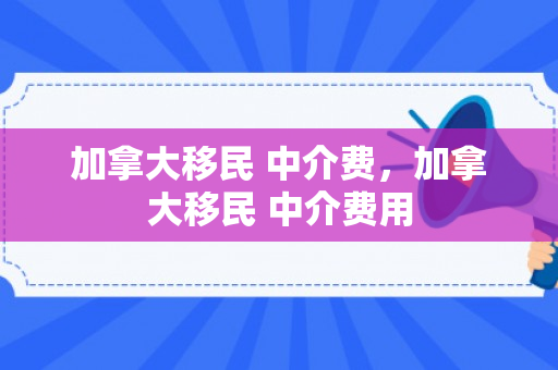 加拿大移民 中介费，加拿大移民 中介费用