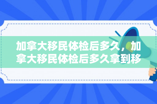 加拿大移民体检后多久，加拿大移民体检后多久拿到移民签