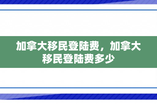加拿大移民登陆费，加拿大移民登陆费多少