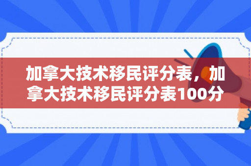 加拿大技术移民评分表，加拿大技术移民评分表100分