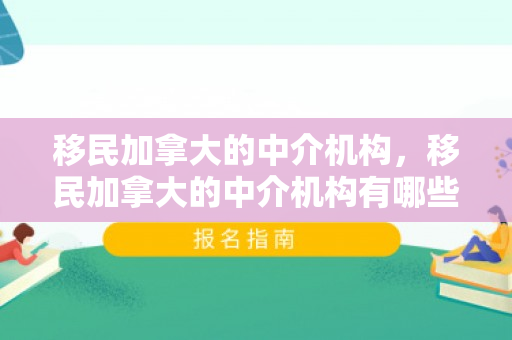 移民加拿大的中介机构，移民加拿大的中介机构有哪些
