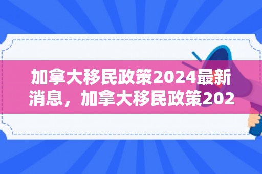 加拿大移民政策2024最新消息，加拿大移民政策2024最新消息，未来趋势与改革展望