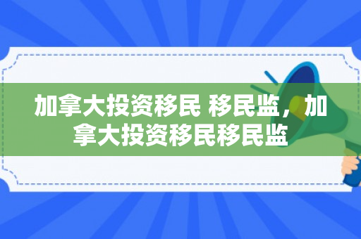 加拿大投资移民 移民监，加拿大投资移民移民监