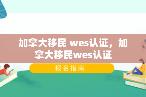 加拿大移民 wes认证，加拿大移民wes认证