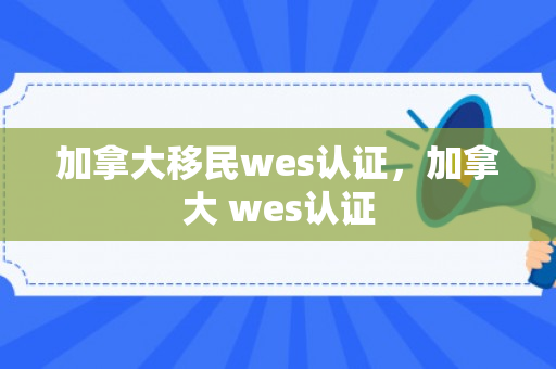 加拿大移民wes认证，加拿大 wes认证