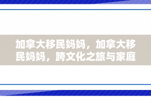 加拿大移民妈妈，加拿大移民妈妈，跨文化之旅与家庭生活的融合
