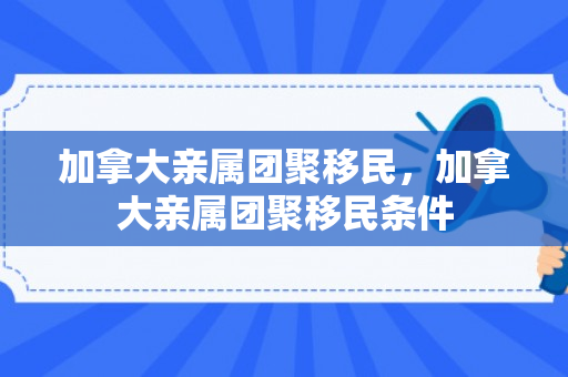 加拿大亲属团聚移民，加拿大亲属团聚移民条件