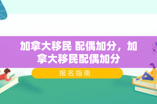 加拿大移民 配偶加分，加拿大移民配偶加分