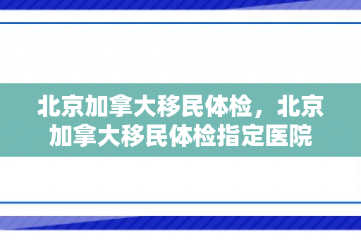 北京加拿大移民体检，北京加拿大移民体检指定医院