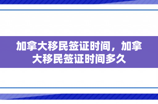 加拿大移民签证时间，加拿大移民签证时间多久
