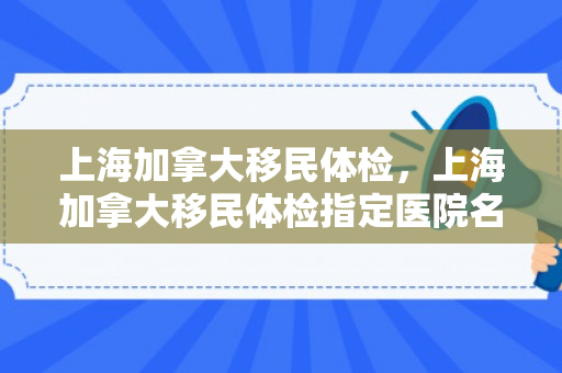 上海加拿大移民体检，上海加拿大移民体检指定医院名单