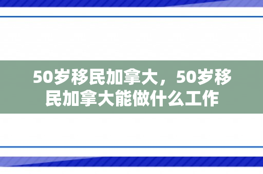 50岁移民加拿大，50岁移民加拿大能做什么工作