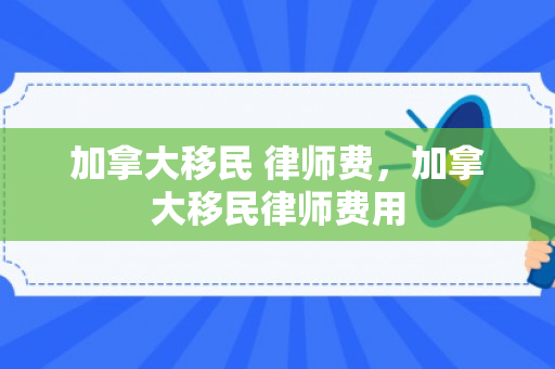 加拿大移民 律师费，加拿大移民律师费用