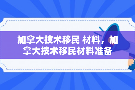加拿大技术移民 材料，加拿大技术移民材料准备