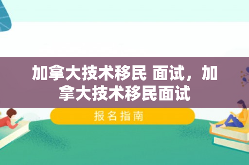 加拿大技术移民 面试，加拿大技术移民面试
