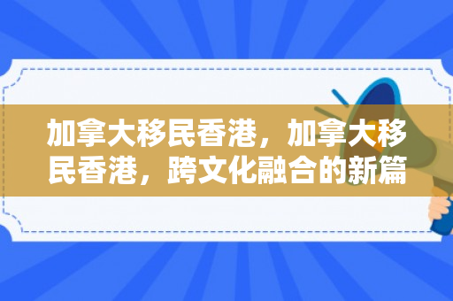 加拿大移民香港，加拿大移民香港，跨文化融合的新篇章