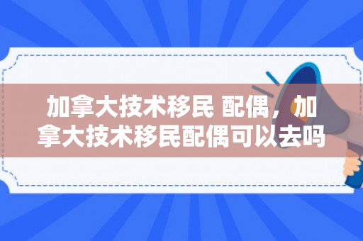 加拿大技术移民 配偶，加拿大技术移民配偶可以去吗